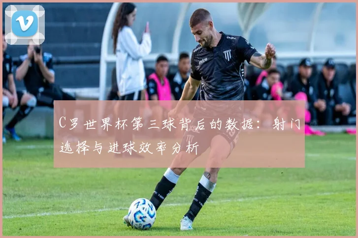 C罗世界杯第三球背后的数据:射门选择与进球效率分析
