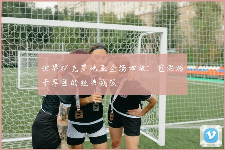 世界杯克罗地亚全场回放:重温格子军团的经典战役