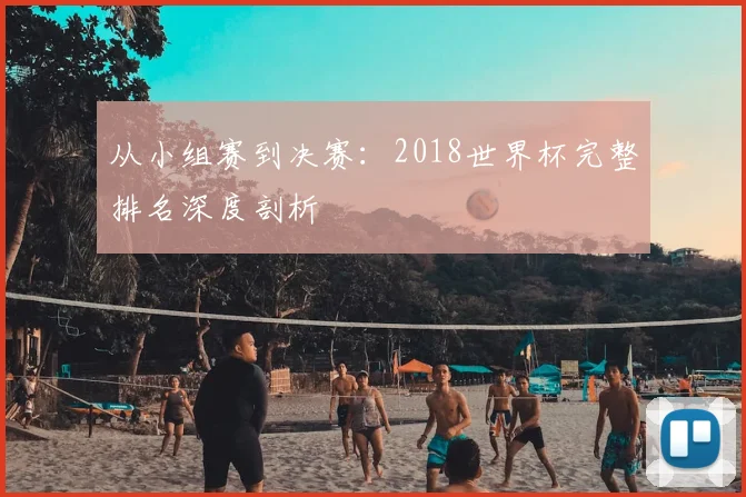 从小组赛到决赛：2018世界杯完整排名深度剖析