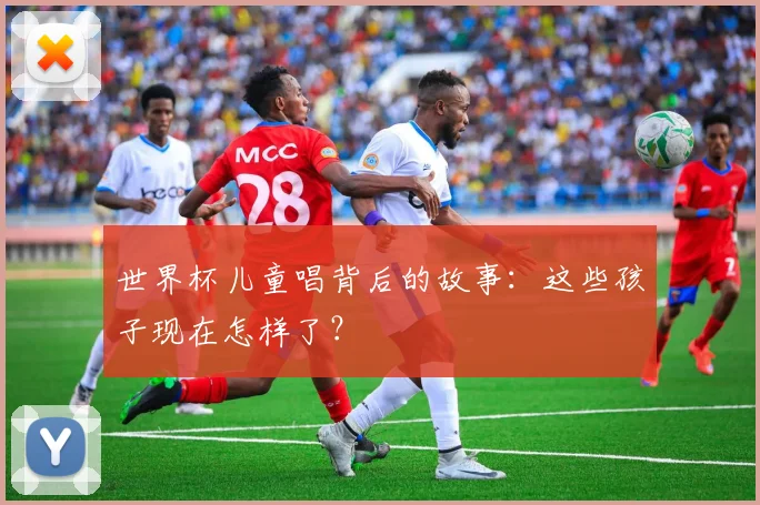 世界杯儿童唱背后的故事:这些孩子现在怎样了?