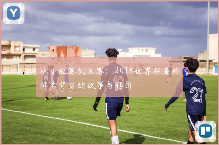 从小组赛到决赛：2018世界杯最终排名背后的故事与转折