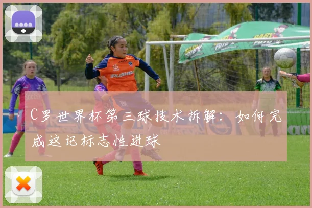 C罗世界杯第三球技术拆解：如何完成这记标志性进球