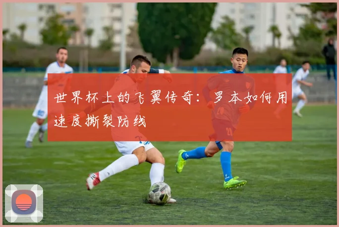 世界杯上的飞翼传奇:罗本如何用速度撕裂防线