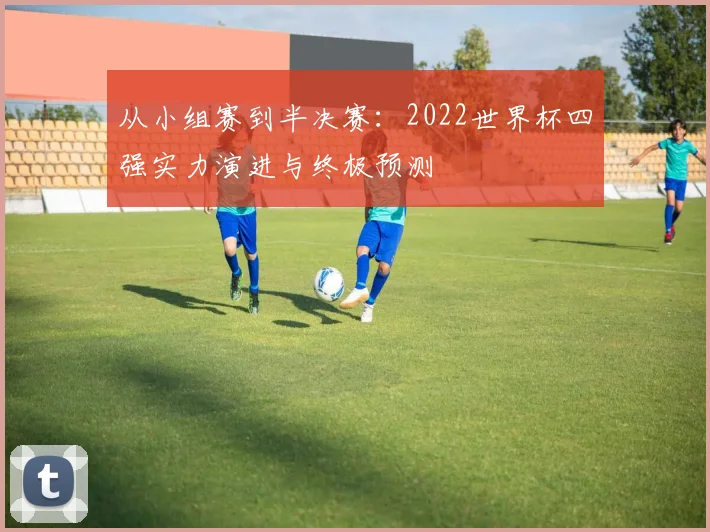 从小组赛到半决赛:2022世界杯四强实力演进与终极预测