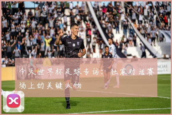 今天世界杯足球专访:独家对话赛场上的关键人物