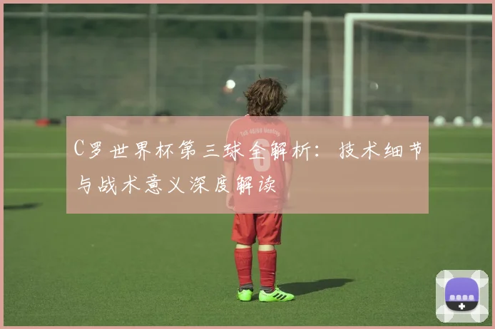 C罗世界杯第三球全解析:技术细节与战术意义深度解读