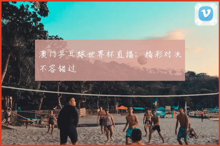 澳门乒乓球世界杯直播：精彩对决不容错过