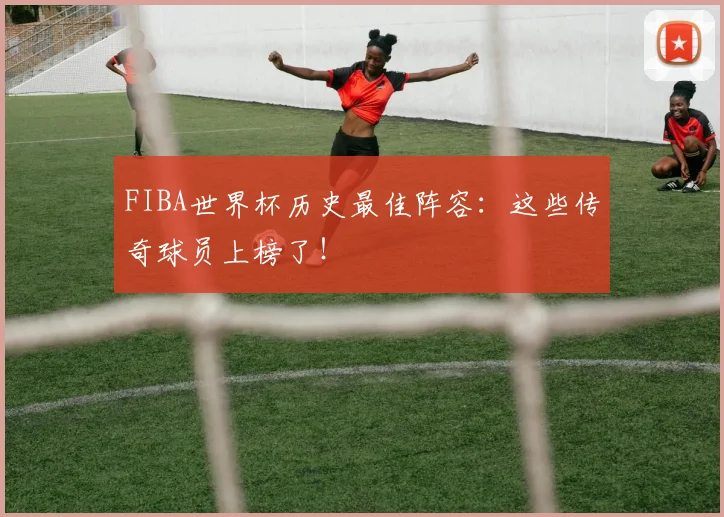 FIBA世界杯历史最佳阵容：这些传奇球员上榜了！