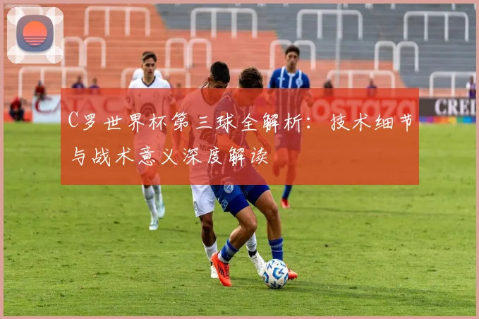 C罗世界杯第三球全解析:技术细节与战术意义深度解读