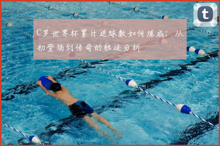 C罗世界杯累计进球数如何炼成:从初登场到传奇的轨迹分析
