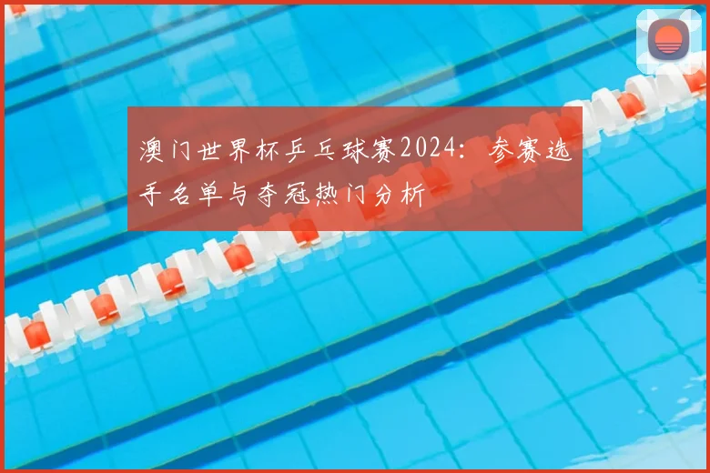 澳门世界杯乒乓球赛2024：参赛选手名单与夺冠热门分析