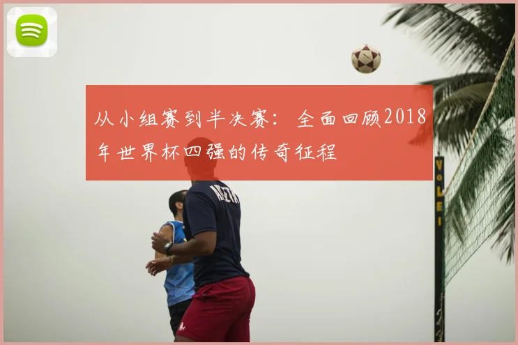 从小组赛到半决赛:全面回顾2018年世界杯四强的传奇征程
