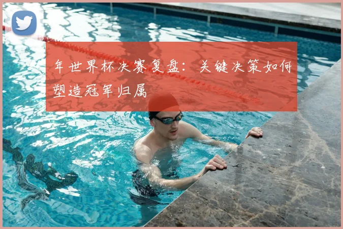 年世界杯决赛复盘：关键决策如何塑造冠军归属