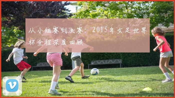 从小组赛到决赛：2015年女足世界杯全程深度回顾