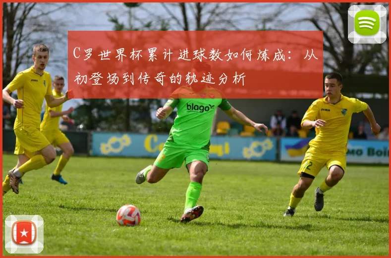 C罗世界杯累计进球数如何炼成：从初登场到传奇的轨迹分析