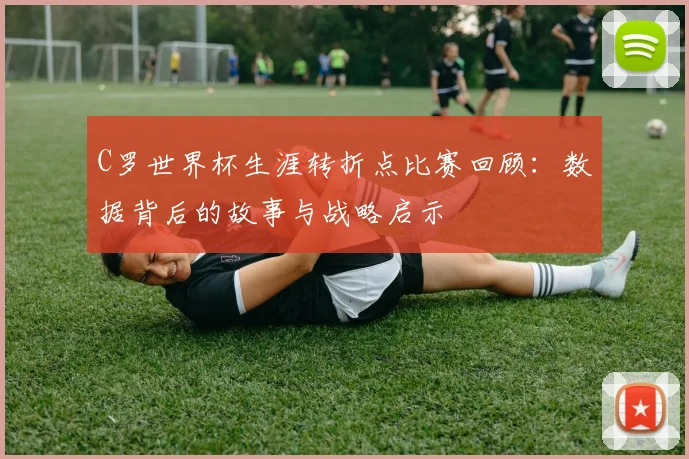 C罗世界杯生涯转折点比赛回顾:数据背后的故事与战略启示
